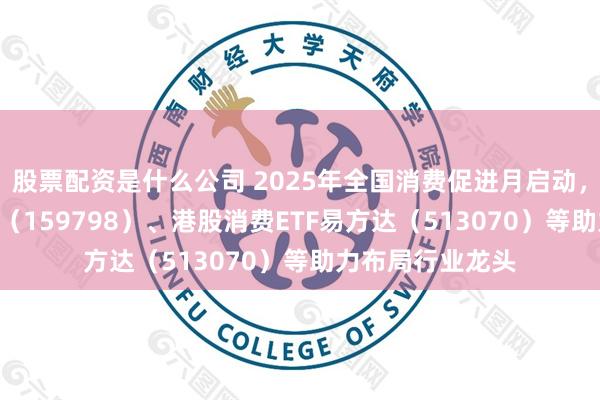 股票配资是什么公司 2025年全国消费促进月启动，消费ETF易方达（159798）、港股消费ETF易方达（513070）等助力布局行业龙头