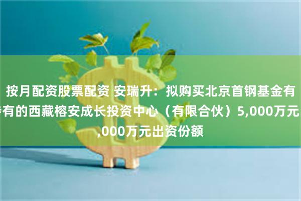 按月配资股票配资 安瑞升：拟购买北京首钢基金有限公司持有的西藏榕安成长投资中心（有限合伙）5,000万元出资份额