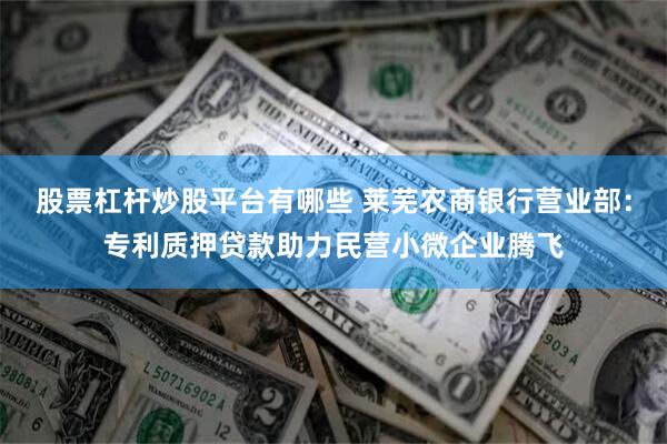 股票杠杆炒股平台有哪些 莱芜农商银行营业部：专利质押贷款助力民营小微企业腾飞