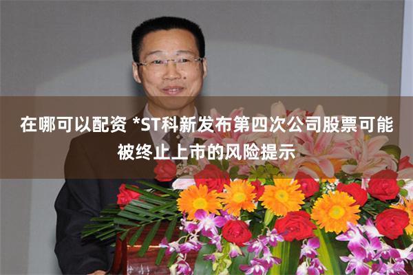 在哪可以配资 *ST科新发布第四次公司股票可能被终止上市的风险提示
