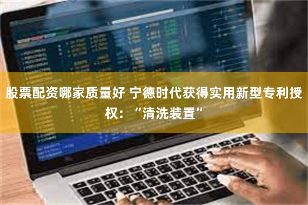 股票配资哪家质量好 宁德时代获得实用新型专利授权：“清洗装置”