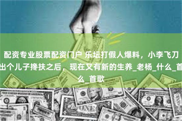 配资专业股票配资门户 乐坛打假人爆料，小李飞刀生出个儿子搀扶之后，现在又有新的生养_老杨_什么_首歌