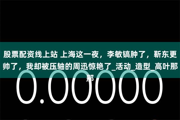 股票配资线上站 上海这一夜，李敏镐肿了，靳东更帅了，我却被压轴的周迅惊艳了_活动_造型_高叶那