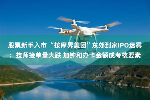 股票新手入市 “按摩界美团”东郊到家IPO迷雾：技师接单量大跌 加钟和办卡金额成考核要素