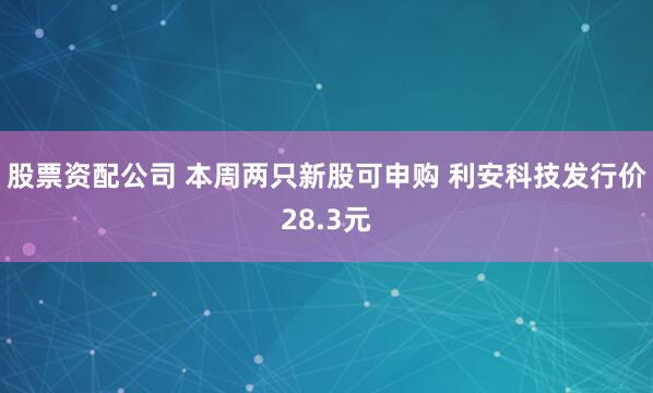 股票资配公司 本周两只新股可申购 利安科技发行价28.3元