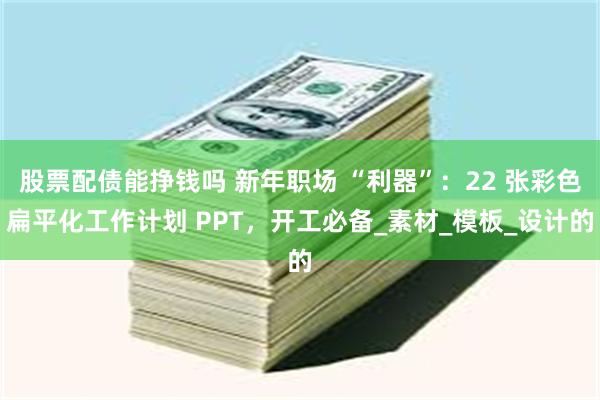 股票配债能挣钱吗 新年职场 “利器”：22 张彩色扁平化工作计划 PPT，开工必备_素材_模板_设计的