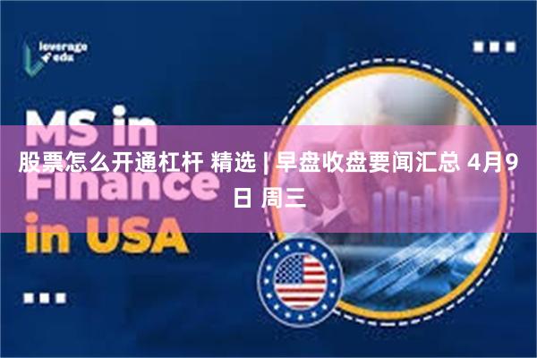股票怎么开通杠杆 精选 | 早盘收盘要闻汇总 4月9日 周三