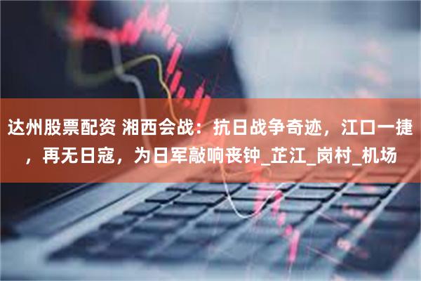 达州股票配资 湘西会战：抗日战争奇迹，江口一捷，再无日寇，为日军敲响丧钟_芷江_岗村_机场