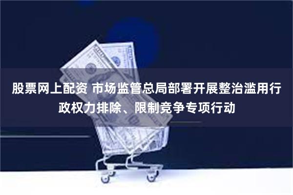 股票网上配资 市场监管总局部署开展整治滥用行政权力排除、限制竞争专项行动
