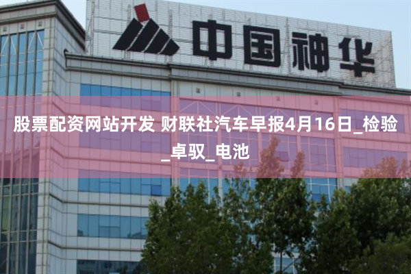 股票配资网站开发 财联社汽车早报4月16日_检验_卓驭_电池