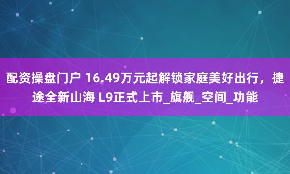 配资操盘门户 16.49万元起解锁家庭美好出行，捷途全新山海 L9正式上市_旗舰_空间_功能