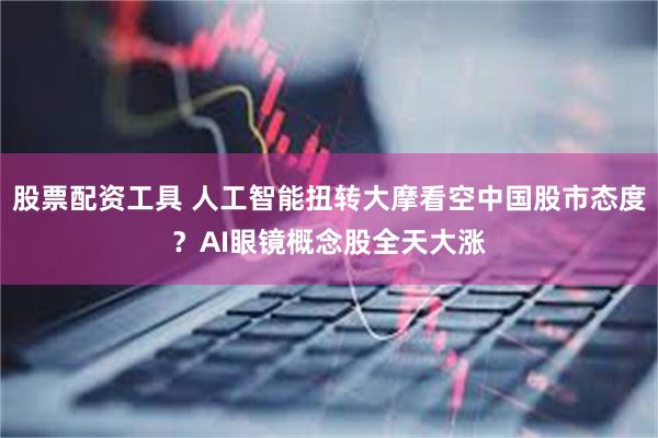 股票配资工具 人工智能扭转大摩看空中国股市态度？AI眼镜概念股全天大涨