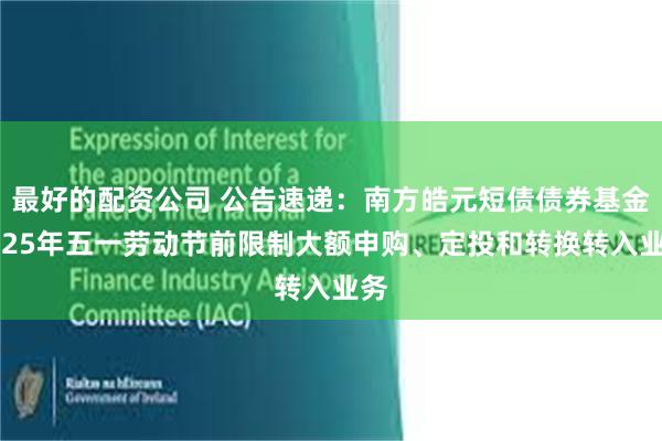 最好的配资公司 公告速递：南方皓元短债债券基金2025年五一劳动节前限制大额申购、定投和转换转入业务