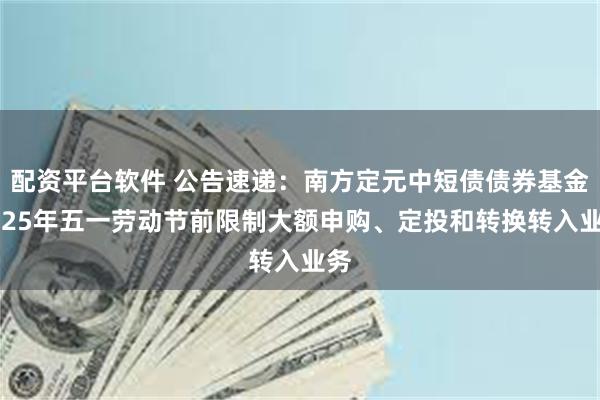 配资平台软件 公告速递：南方定元中短债债券基金2025年五一劳动节前限制大额申购、定投和转换转入业务