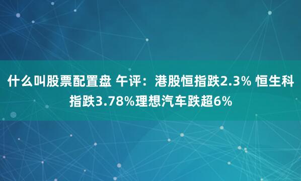 什么叫股票配置盘 午评：港股恒指跌2.3% 恒生科指跌3.78%理想汽车跌超6%