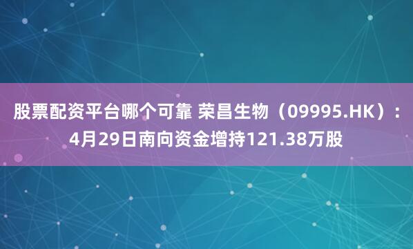股票配资平台哪个可靠 荣昌生物（09995.HK）：4月29日南向资金增持121.38万股