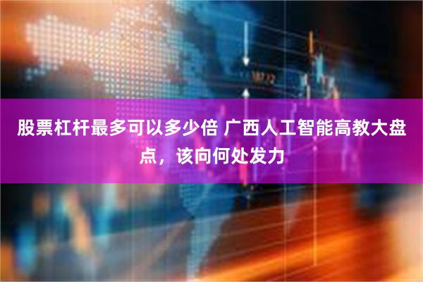股票杠杆最多可以多少倍 广西人工智能高教大盘点，该向何处发力