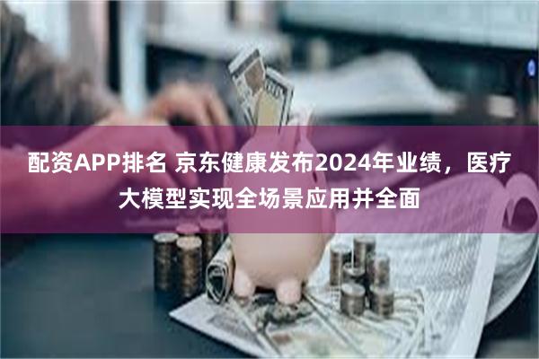 配资APP排名 京东健康发布2024年业绩，医疗大模型实现全场景应用并全面