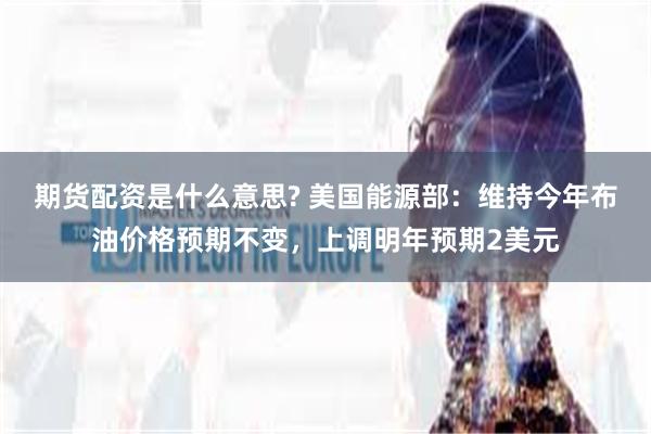 期货配资是什么意思? 美国能源部：维持今年布油价格预期不变，上调明年预期2美元
