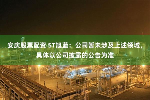 安庆股票配资 ST旭蓝：公司暂未涉及上述领域，具体以公司披露的公告为准