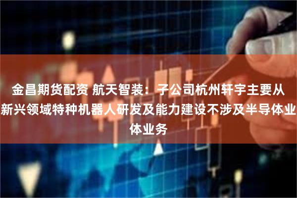金昌期货配资 航天智装：子公司杭州轩宇主要从事新兴领域特种机器人研发及能力建设不涉及半导体业务