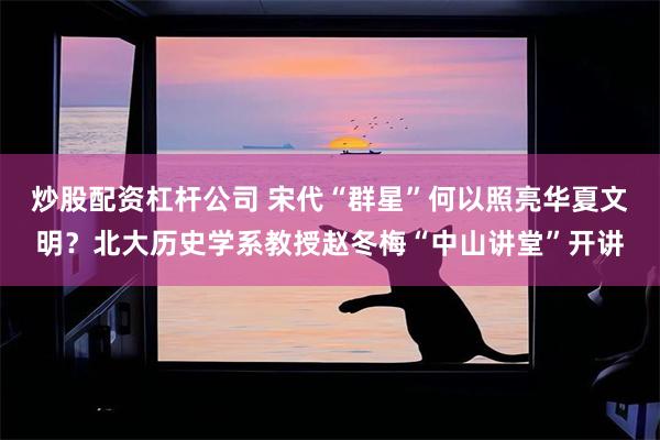 炒股配资杠杆公司 宋代“群星”何以照亮华夏文明？北大历史学系教授赵冬梅“中山讲堂”开讲