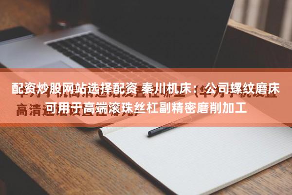 配资炒股网站选择配资 秦川机床：公司螺纹磨床可用于高端滚珠丝杠副精密磨削加工