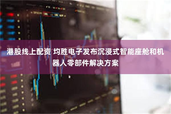 港股线上配资 均胜电子发布沉浸式智能座舱和机器人零部件解决方案