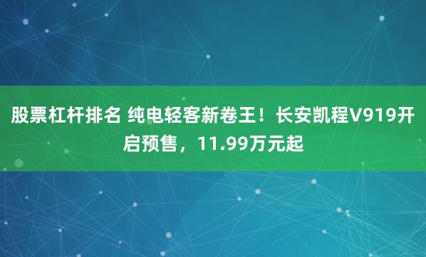股票杠杆排名 纯电轻客新卷王！长安凯程V919开启预售，11.99万元起