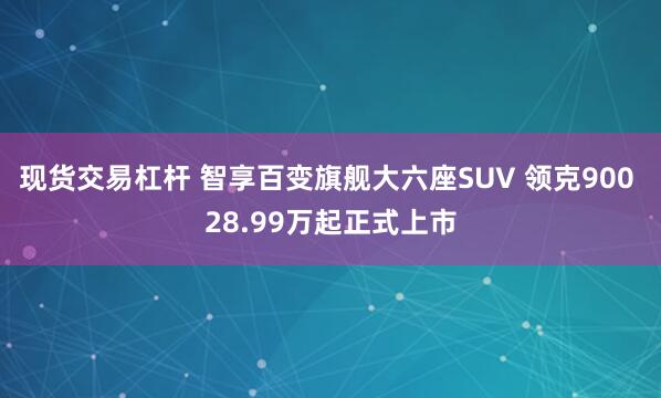 现货交易杠杆 智享百变旗舰大六座SUV 领克900 28.99万起正式上市