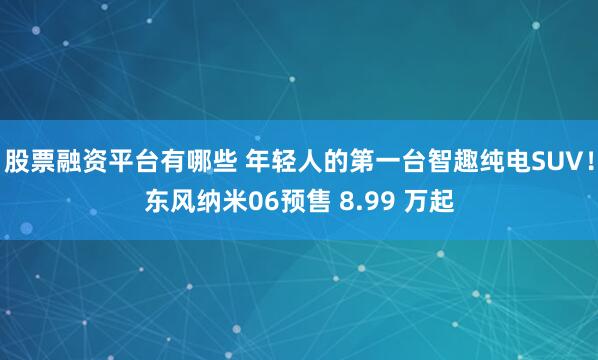 股票融资平台有哪些 年轻人的第一台智趣纯电SUV！东风纳米06预售 8.99 万起