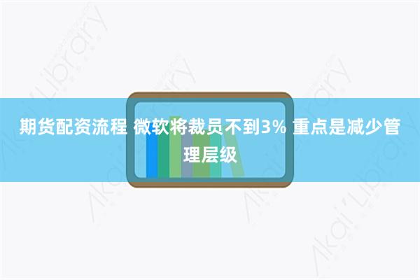 期货配资流程 微软将裁员不到3% 重点是减少管理层级