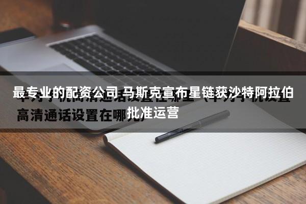 最专业的配资公司 马斯克宣布星链获沙特阿拉伯批准运营