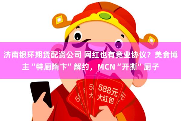 济南银环期货配资公司 网红也有竞业协议？美食博主“特厨隋卞”解约，MCN“开撕”厨子