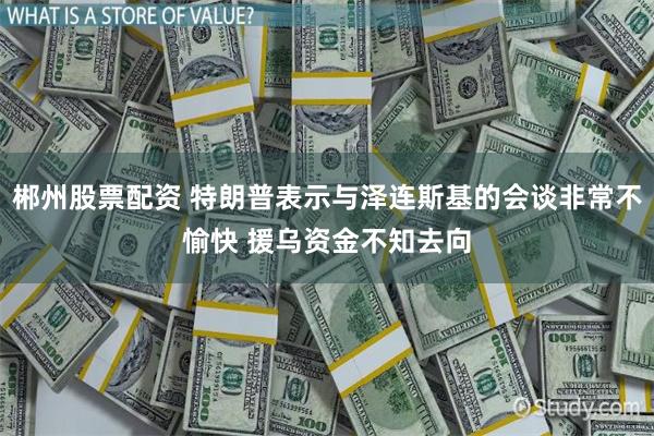 郴州股票配资 特朗普表示与泽连斯基的会谈非常不愉快 援乌资金不知去向