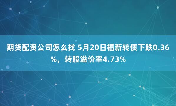 期货配资公司怎么找 5月20日福新转债下跌0.36%，转股溢价率4.73%