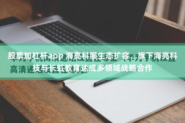 股票加杠杆app 海亮科服生态扩容，旗下海亮科技与长虹教育达成多领域战略合作