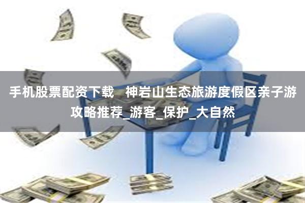 手机股票配资下载   神岩山生态旅游度假区亲子游攻略推荐_游客_保护_大自然