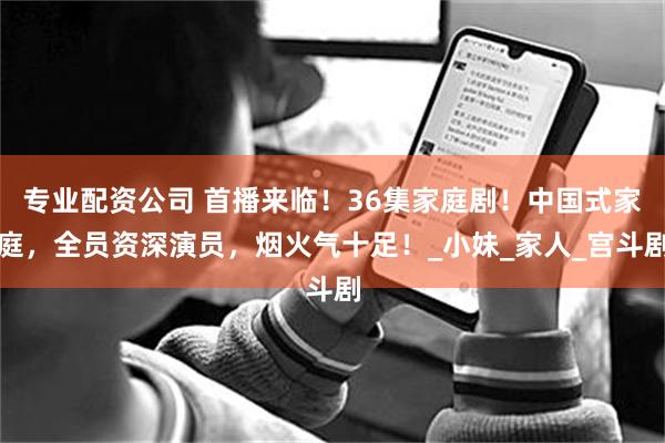 专业配资公司 首播来临！36集家庭剧！中国式家庭，全员资深演员，烟火气十足！_小妹_家人_宫斗剧