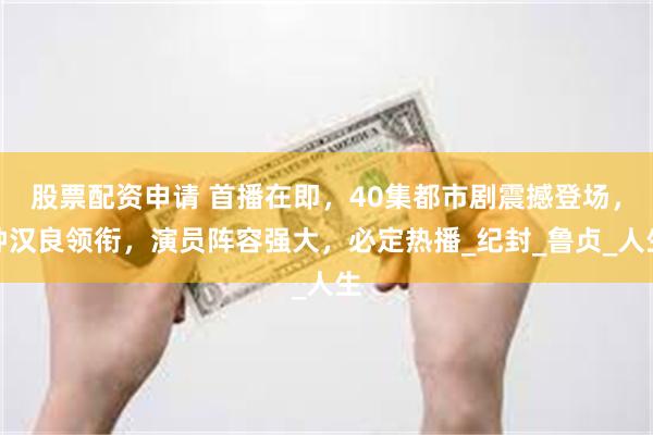 股票配资申请 首播在即，40集都市剧震撼登场，钟汉良领衔，演员阵容强大，必定热播_纪封_鲁贞_人生