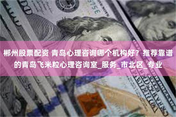 郴州股票配资 青岛心理咨询哪个机构好？推荐靠谱的青岛飞米粒心理咨询室_服务_市北区_专业