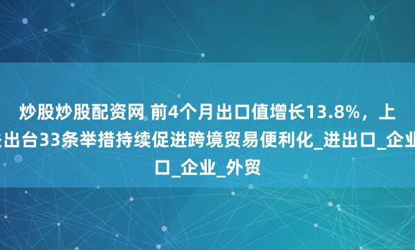 炒股炒股配资网 前4个月出口值增长13.8%，上海海关出台33条举措持续促进跨境贸易便利化_进出口_企业_外贸