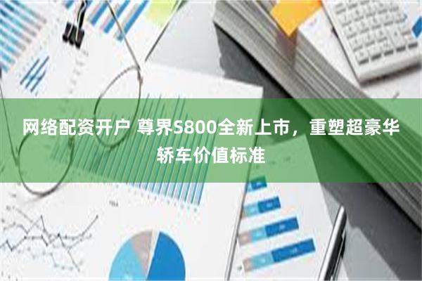 网络配资开户 尊界S800全新上市，重塑超豪华轿车价值标准