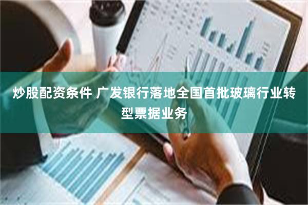 炒股配资条件 广发银行落地全国首批玻璃行业转型票据业务