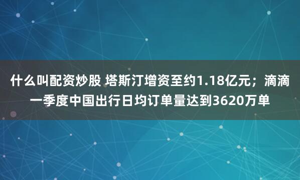 什么叫配资炒股 塔斯汀增资至约1.18亿元；滴滴一季度中国出行日均订单量达到3620万单