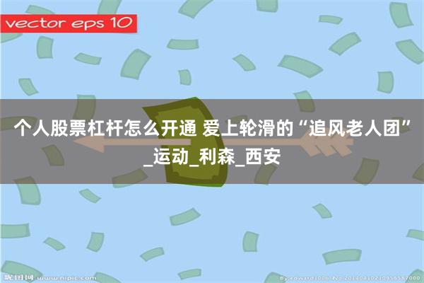 个人股票杠杆怎么开通 爱上轮滑的“追风老人团”_运动_利森_西安