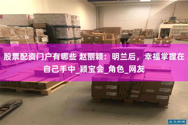 股票配资门户有哪些 赵丽颖：明兰后，幸福掌握在自己手中_颖宝会_角色_网友