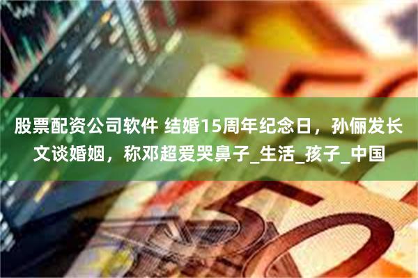 股票配资公司软件 结婚15周年纪念日，孙俪发长文谈婚姻，称邓超爱哭鼻子_生活_孩子_中国
