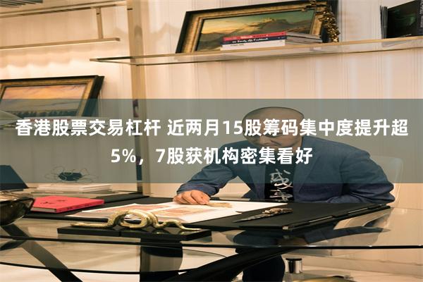 香港股票交易杠杆 近两月15股筹码集中度提升超5%，7股获机构密集看好