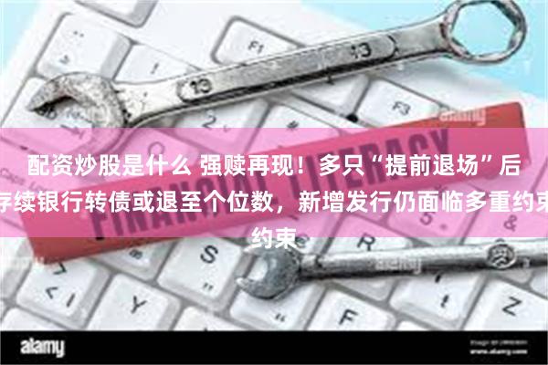 配资炒股是什么 强赎再现！多只“提前退场”后存续银行转债或退至个位数，新增发行仍面临多重约束